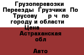 Грузоперевозки. Переезды. Грузчики. По Трусову 300 р/ч, по городу и области  › Цена ­ 150 - Астраханская обл. Авто » Услуги   